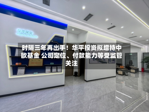 时隔三年再出手！华平投资拟增持中欧基金 公司定位、付款能力等受监管关注-第3张图片
