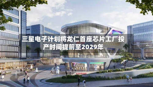三星电子计划将龙仁首座芯片工厂投产时间提前至2029年