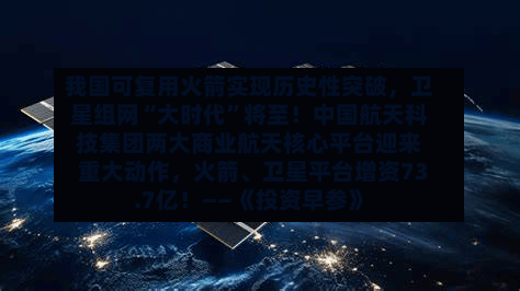 我国可复用火箭实现历史性突破，卫星组网“大时代”将至！中国航天科技集团两大商业航天核心平台迎来重大动作，火箭、卫星平台增资73.7亿！——《投资早参》