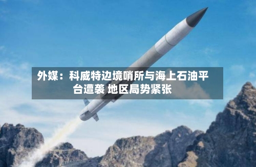 外媒:科威特边境哨所与海上石油平台遭袭 地区局势紧张