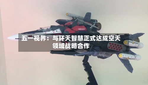 五一视界：与环天智慧正式达成空天领域战略合作-第2张图片