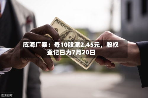 威海广泰：每10股派2.45元，股权登记日为7月20日-第3张图片