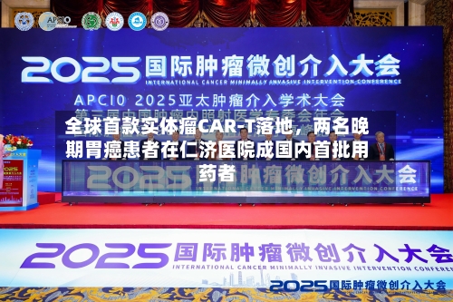全球首款实体瘤CAR-T落地,两名晚期胃癌患者在仁济医院成国内首批用药者