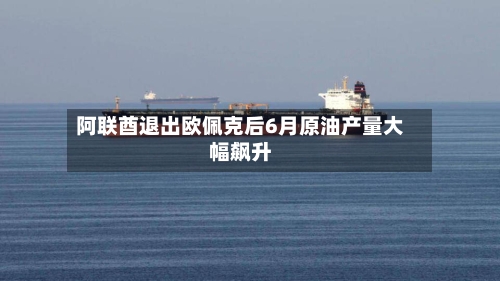 阿联酋退出欧佩克后6月原油产量大幅飙升-第3张图片