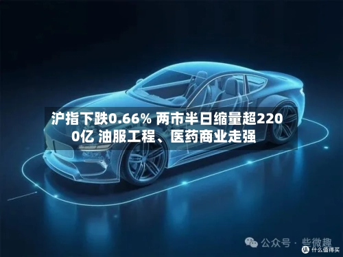 沪指下跌0.66% 两市半日缩量超2200亿 油服工程	、医药商业走强-第2张图片