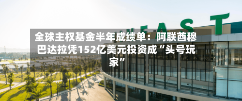全球主权基金半年成绩单：阿联酋穆巴达拉凭152亿美元投资成“头号玩家”