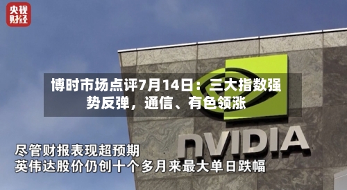 博时市场点评7月14日：三大指数强势反弹，通信、有色领涨-第2张图片