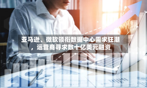 亚马逊、微软领衔数据中心需求狂潮，运营商寻求数十亿美元融资-第2张图片