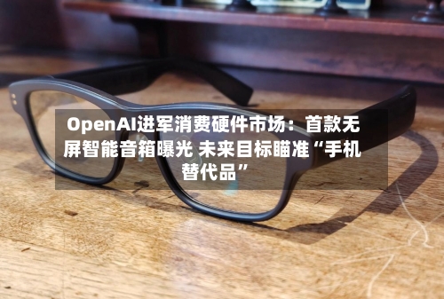 OpenAI进军消费硬件市场:首款无屏智能音箱曝光 未来目标瞄准“手机替代品”