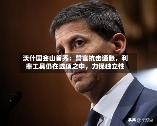 沃什国会山首秀：誓言抗击通胀，利率工具仍在选项之中，力保独立性-第3张图片
