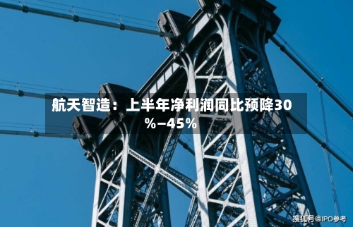 航天智造：上半年净利润同比预降30%—45%