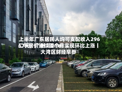 上半年广东居民人均可支配收入29667元；广州〖One〗、二手房价连续四个月实现环比上涨丨大湾区财经早参-第2张图片