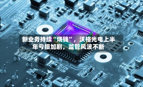 新业务持续“烧钱”，沃格光电上半年亏损加剧，监管风波不断