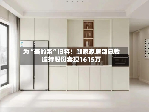 为“美的系”旧将!顾家家居副总裁减持股份套现1615万