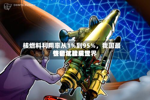 核燃料利用率从1%到95%,我国最快明年建成世界
首台试验装置