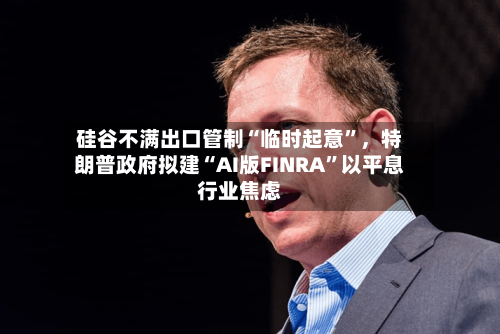 硅谷不满出口管制“临时起意”，特朗普政府拟建“AI版FINRA”以平息行业焦虑-第2张图片