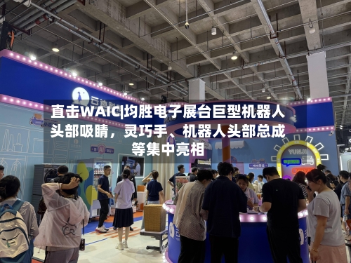 直击WAIC|均胜电子展台巨型机器人头部吸睛	，灵巧手、机器人头部总成等集中亮相-第1张图片