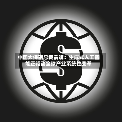 中国太保副总裁俞斌:生成式人工智能正驱动全球产业系统性变革-第1张图片