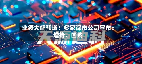 业绩大幅预增!多家深市公司宣布:增持、回购