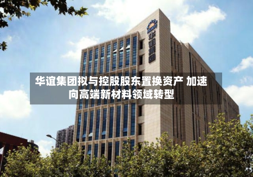 华谊集团拟与控股股东置换资产 加速向高端新材料领域转型-第3张图片