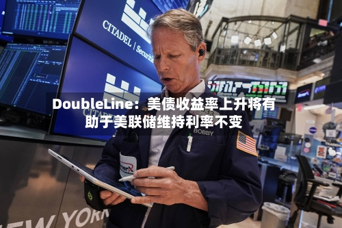 DoubleLine:美债收益率上升将有助于美联储维持利率不变