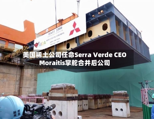 美国稀土公司任命Serra Verde CEO Moraitis掌舵合并后公司-第2张图片