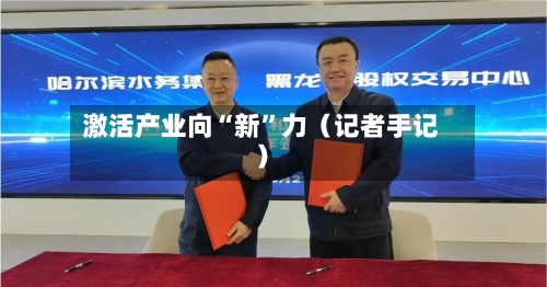 激活产业向“新”力（记者手记）-第2张图片