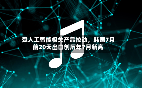 受人工智能相关产品拉动	，韩国7月前20天出口创历年7月新高-第2张图片