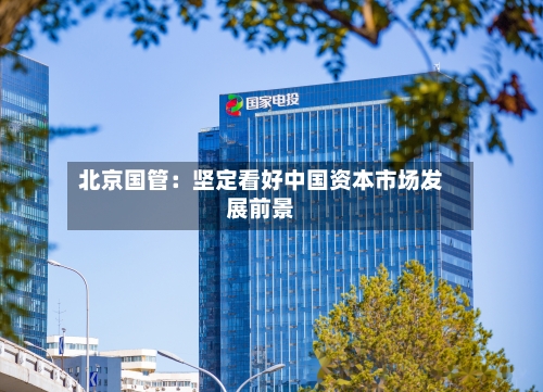 北京国管：坚定看好中国资本市场发展前景-第3张图片