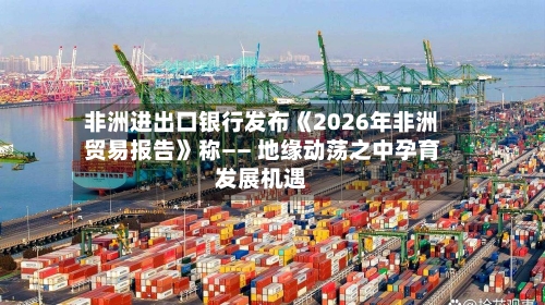 非洲进出口银行发布《2026年非洲贸易报告》称—— 地缘动荡之中孕育发展机遇-第2张图片