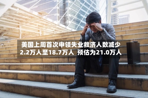 美国上周首次申领失业救济人数减少2.2万人至18.7万人 预估为21.0万人