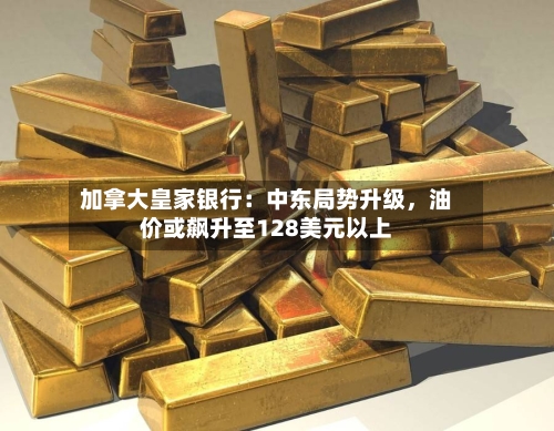 加拿大皇家银行：中东局势升级	，油价或飙升至128美元以上-第2张图片