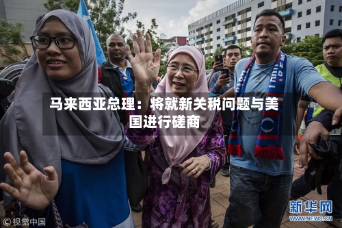 马来西亚总理:将就新关税问题与美国进行磋商