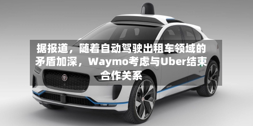 据报道	，随着自动驾驶出租车领域的矛盾加深，Waymo考虑与Uber结束合作关系-第3张图片