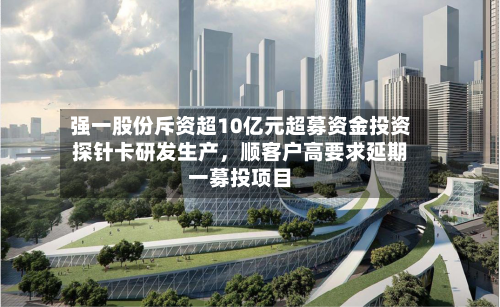 强一股份斥资超10亿元超募资金投资探针卡研发生产，顺客户高要求延期一募投项目-第3张图片