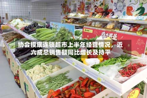 协会摸底连锁超市上半年经营情况	，近六成总销售额同比增长及持平-第2张图片