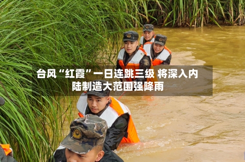 台风“红霞	”一日连跳三级 将深入内陆制造大范围强降雨-第3张图片
