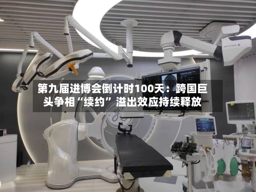 第九届进博会倒计时100天：跨国巨头争相“续约” 溢出效应持续释放-第2张图片