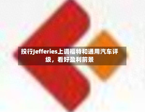 投行Jefferies上调福特和通用汽车评级	，看好盈利前景-第3张图片