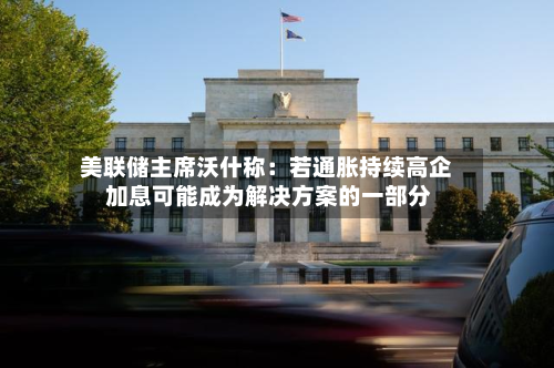 美联储主席沃什称:若通胀持续高企 加息可能成为解决方案的一部分