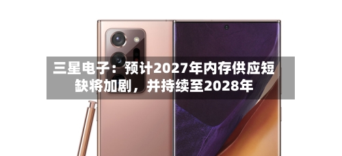 三星电子：预计2027年内存供应短缺将加剧，并持续至2028年-第2张图片