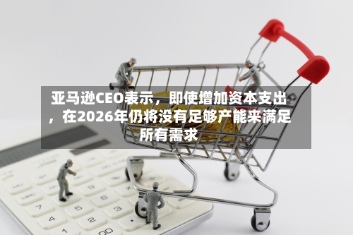 亚马逊CEO表示，即使增加资本支出	，在2026年仍将没有足够产能来满足所有需求-第3张图片