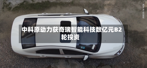 中科原动力获奇瑞智能科技数亿元B2轮投资