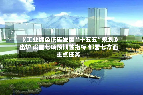 《工业绿色低碳发展“十五五”规划》出炉 设置七项预期性指标 部署七方面重点任务-第2张图片
