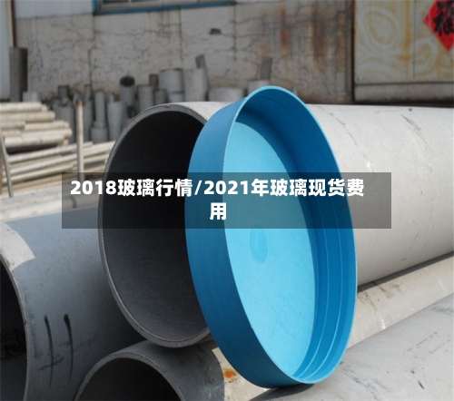2018玻璃行情/2021年玻璃现货费用-第2张图片