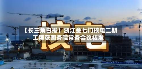 【长三角日报】浙江金七门核电二期工程获国务院常务会议核准