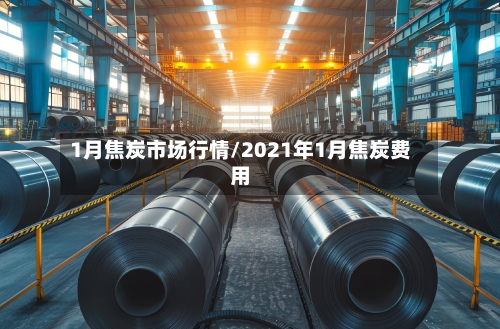1月焦炭市场行情/2021年1月焦炭费用