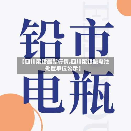 【四川废铅最新行情,四川废铅酸电池处置单位公示】