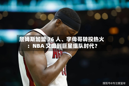 詹姆斯加盟 76 人、字母哥转投热火：NBA 又回到巨星组队时代？-第1张图片