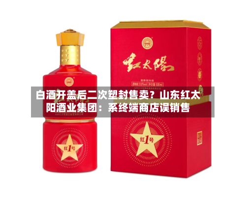白酒开盖后二次塑封售卖?山东红太阳酒业集团:系终端商店误销售-第2张图片